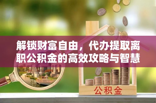 伊吾解锁财富自由，代办提取离职公积金的高效攻略与智慧选择