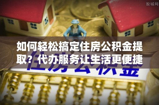 伊吾如何轻松搞定住房公积金提取？代办服务让生活更便捷