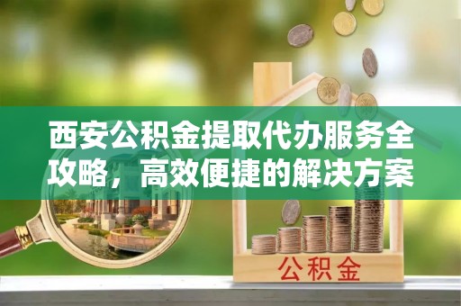 伊吾西安公积金提取代办服务全攻略，高效便捷的解决方案