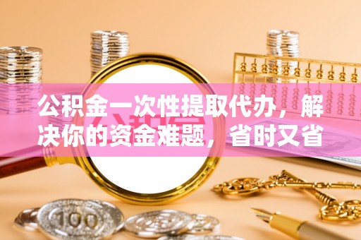 伊吾公积金一次性提取代办，解决你的资金难题，省时又省心