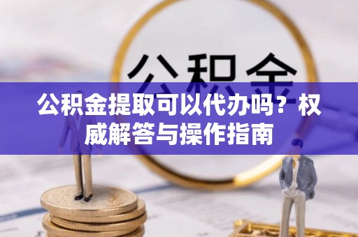 伊吾公积金提取可以代办吗？权威解答与操作指南