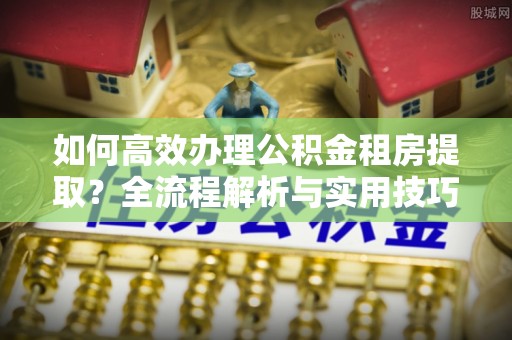 伊吾如何高效办理公积金租房提取？全流程解析与实用技巧