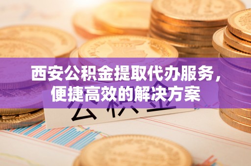伊吾西安公积金提取代办服务，便捷高效的解决方案